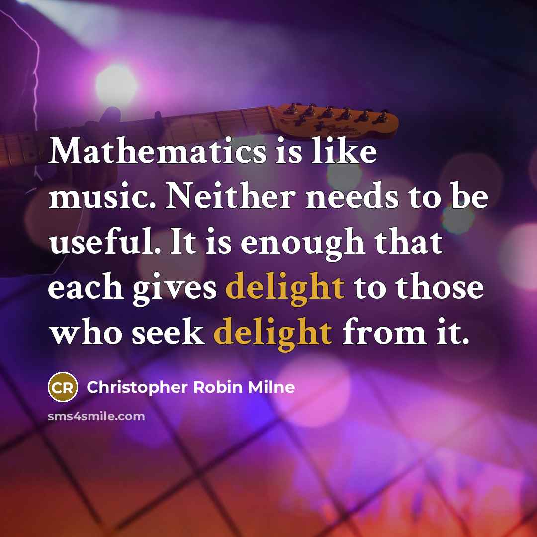 “Mathematics is like music. Neither needs to be useful. It is enough that each gives delight to those who seek delight from it.” quote by Christopher Robin Milne