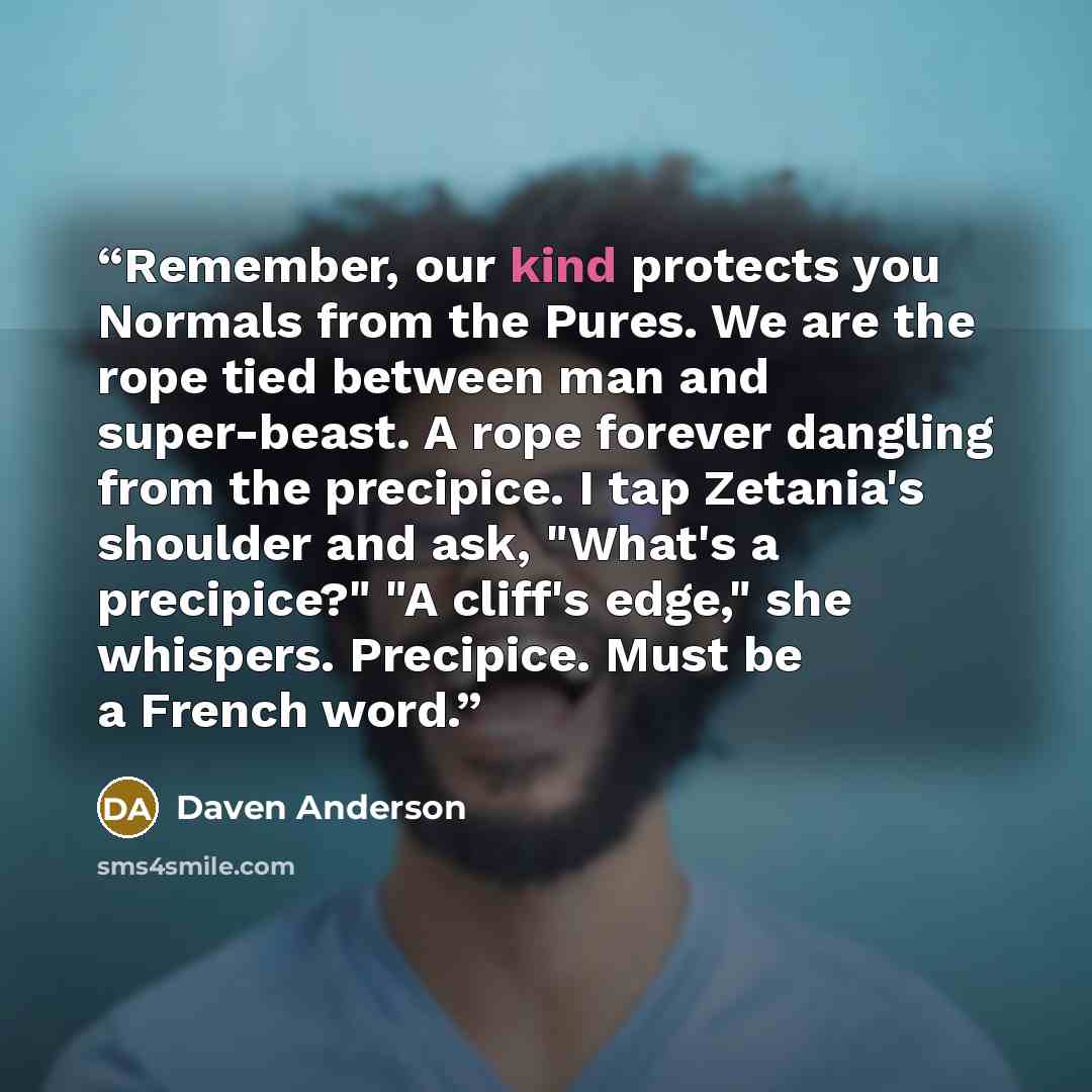 “Remember, our kind protects you Normals from the Pures. We are the rope tied between man and super-beast. A rope forever dangling from the precipice. I tap Zetania's shoulder and ask, "What's a precipice?" "A cliff's edge," she whispers. Precipice. Must be a French word.” quote by Daven Anderson