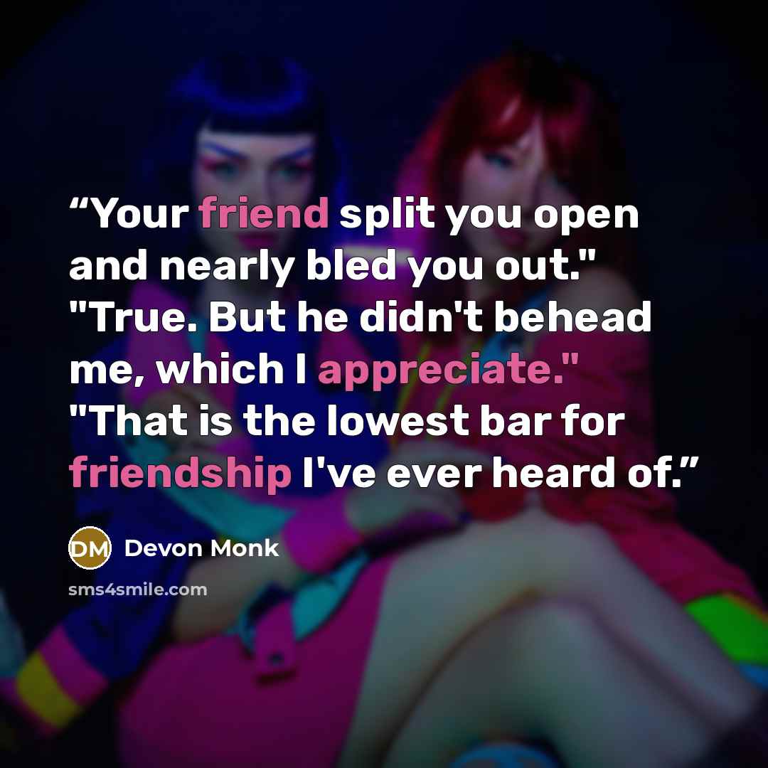 “Your friend split you open and nearly bled you out." "True. But he didn't behead me, which I appreciate." "That is the lowest bar for friendship I've ever heard of.” quote by Devon Monk