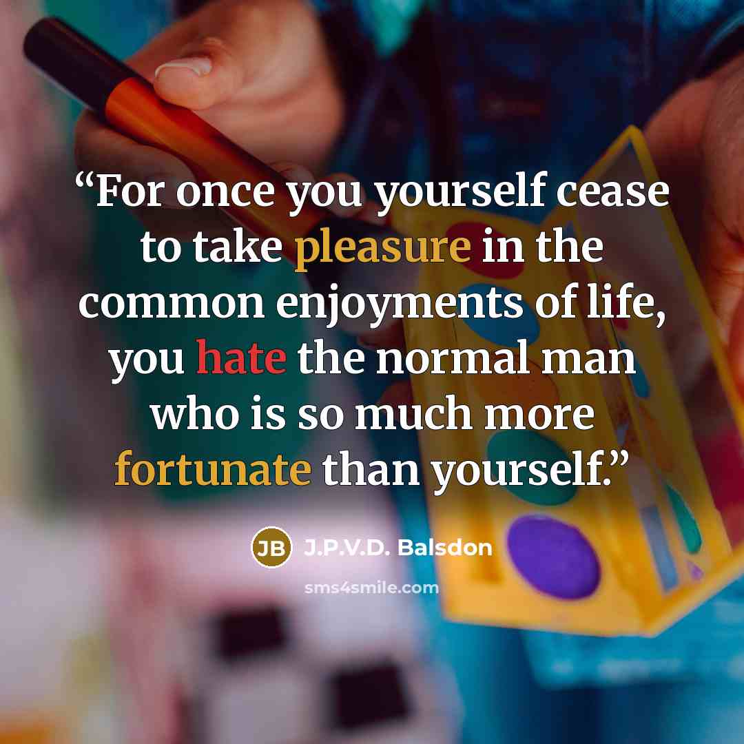 “For once you yourself cease to take pleasure in the common enjoyments of life, you hate the normal man who is so much more fortunate than yourself.” quote by J.P.V.D. Balsdon