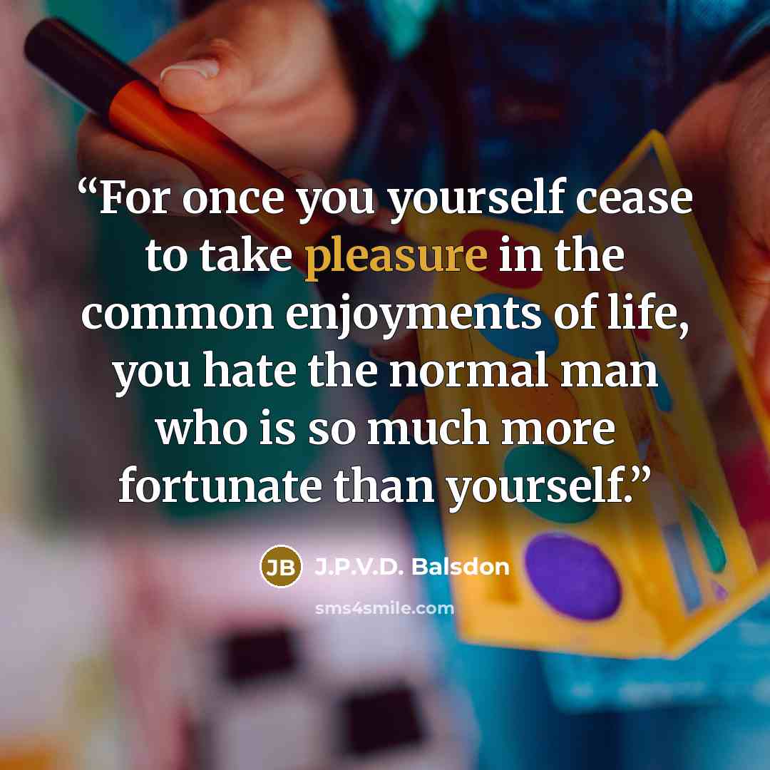 “For once you yourself cease to take pleasure in the common enjoyments of life, you hate the normal man who is so much more fortunate than yourself.” quote by J.P.V.D. Balsdon
