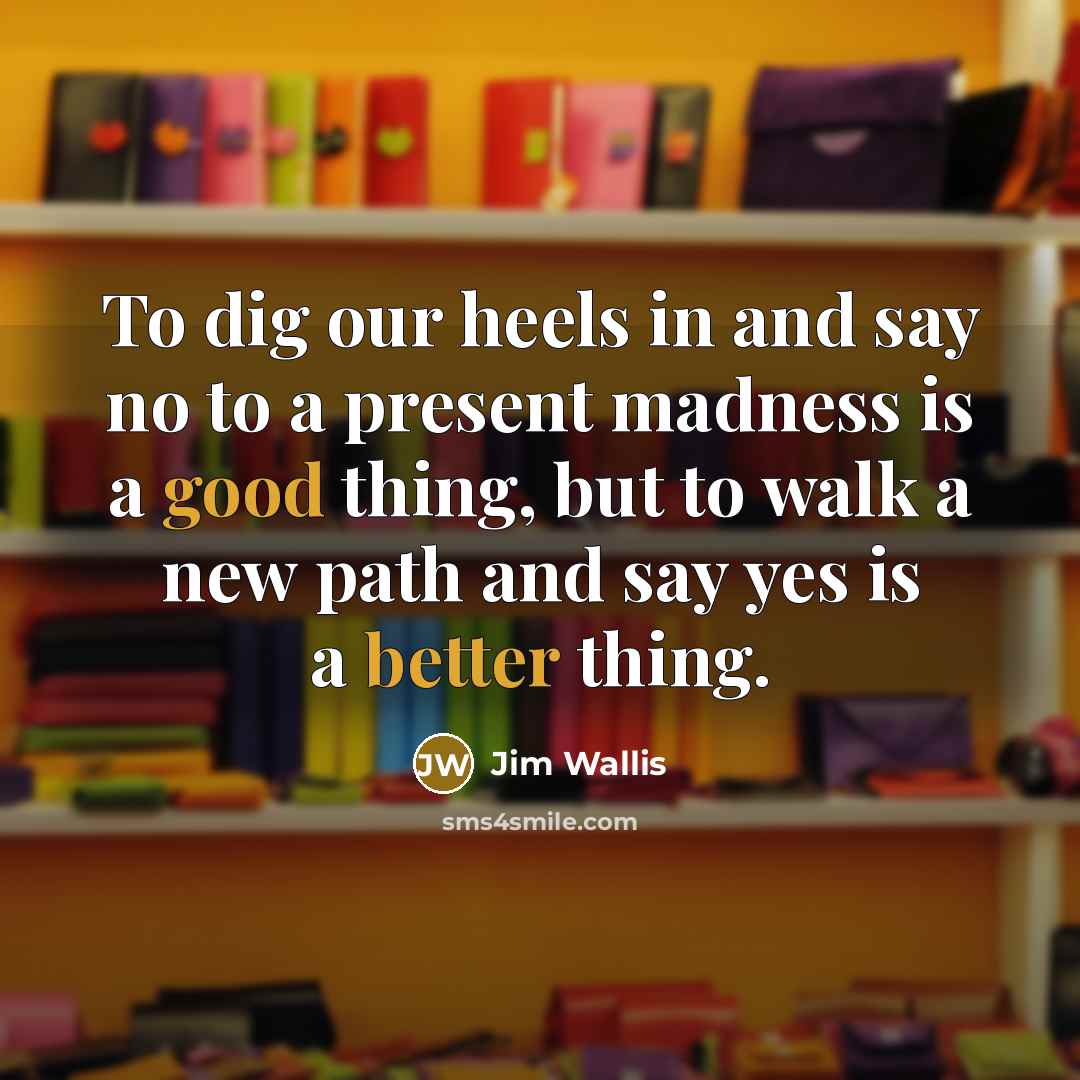 “To dig our heels in and say no to a present madness is a good thing, but to walk a new path and say yes is a better thing.” quote by Jim Wallis