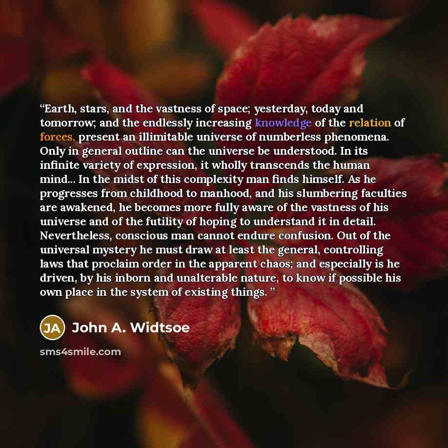 “Earth, stars, and the vastness of space; yesterday, today and tomorrow; and the endlessly increasing knowledge of the relation of forces, present an illimitable universe of numberless phenomena. Only in general outline can the universe be understood. In its infinite variety of expression, it…” quote by John A. Widtsoe