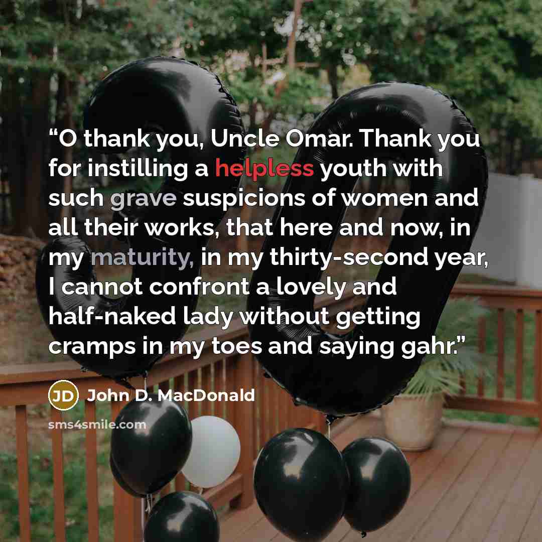 “O thank you, Uncle Omar. Thank you for instilling a helpless youth with such grave suspicions of women and all their works, that here and now, in my maturity, in my thirty-second year, I cannot confront a lovely and half-naked lady without getting cramps in my toes and saying gahr.” quote by John D. MacDonald
