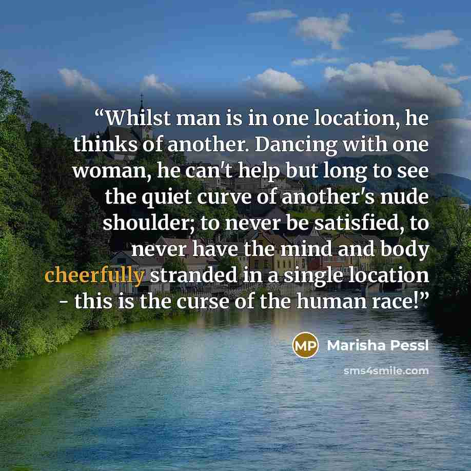 “Whilst man is in one location, he thinks of another. Dancing with one woman, he can't help but long to see the quiet curve of another's nude shoulder; to never be satisfied, to never have the mind and body cheerfully stranded in a single location - this is the curse of the human race!” quote by Marisha Pessl