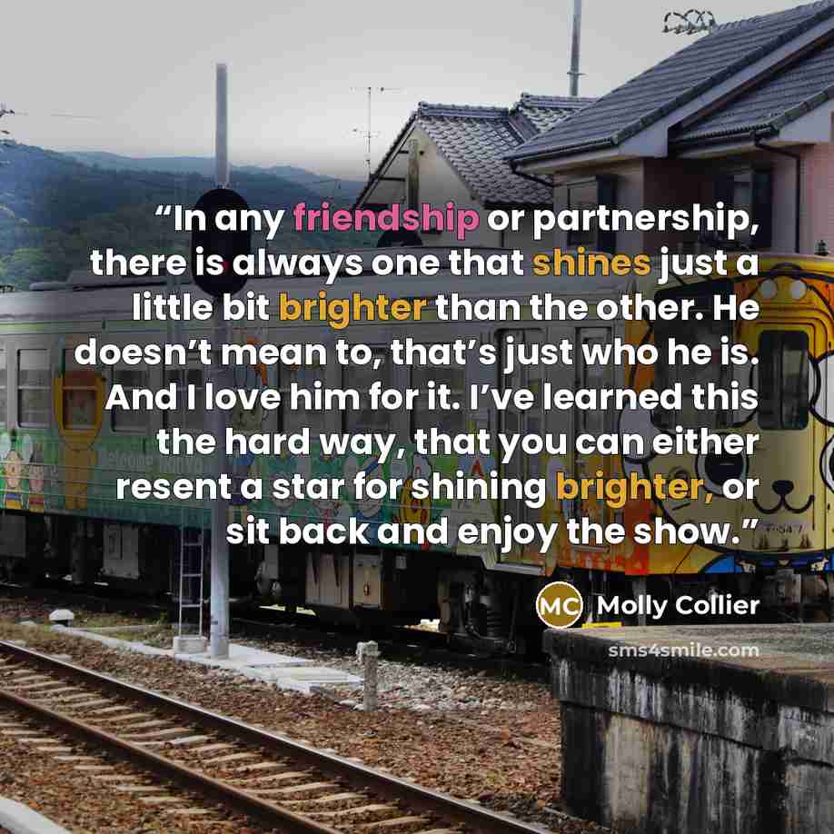 “In any friendship or partnership, there is always one that shines just a little bit brighter than the other. He doesn’t mean to, that’s just who he is. And I love him for it. I’ve learned this the hard way, that you can either resent a star for shining brighter, or sit back and enjoy the show.” quote by Molly Collier