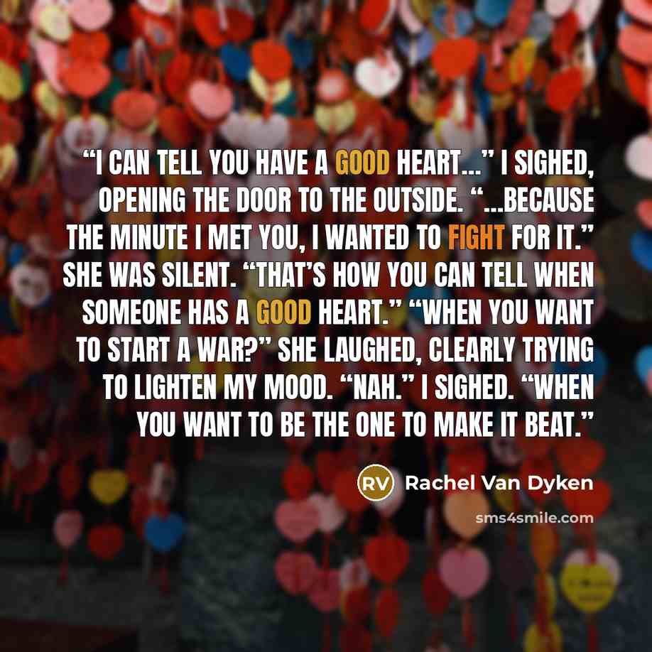“I can tell you have a good heart…” I sighed, opening the door to the outside. “…because the minute I met you, I wanted to fight for it.” She was silent. “That’s how you can tell when someone has a good heart.” “When you want to start a war?” She laughed, clearly trying to lighten my mood. “Nah.” I…” quote by Rachel Van Dyken