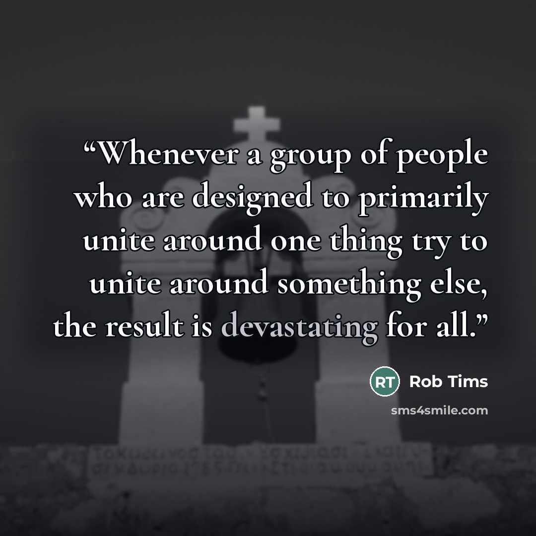 “Whenever a group of people who are designed to primarily unite around one thing try to unite around something else, the result is devastating for all.” quote by Rob Tims