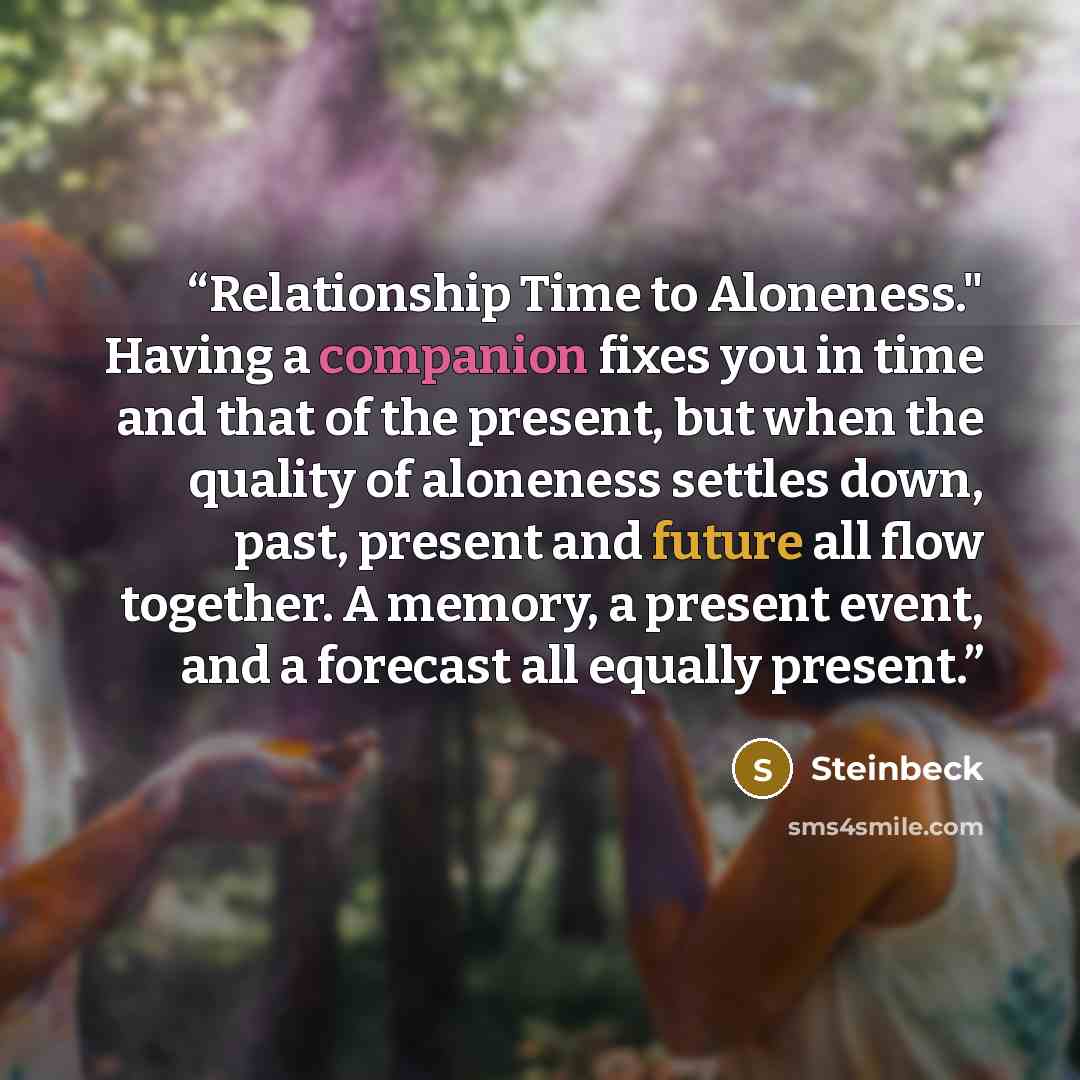 “Relationship Time to Aloneness." Having a companion fixes you in time and that of the present, but when the quality of aloneness settles down, past, present and future all flow together. A memory, a present event, and a forecast all equally present.” quote by Steinbeck
