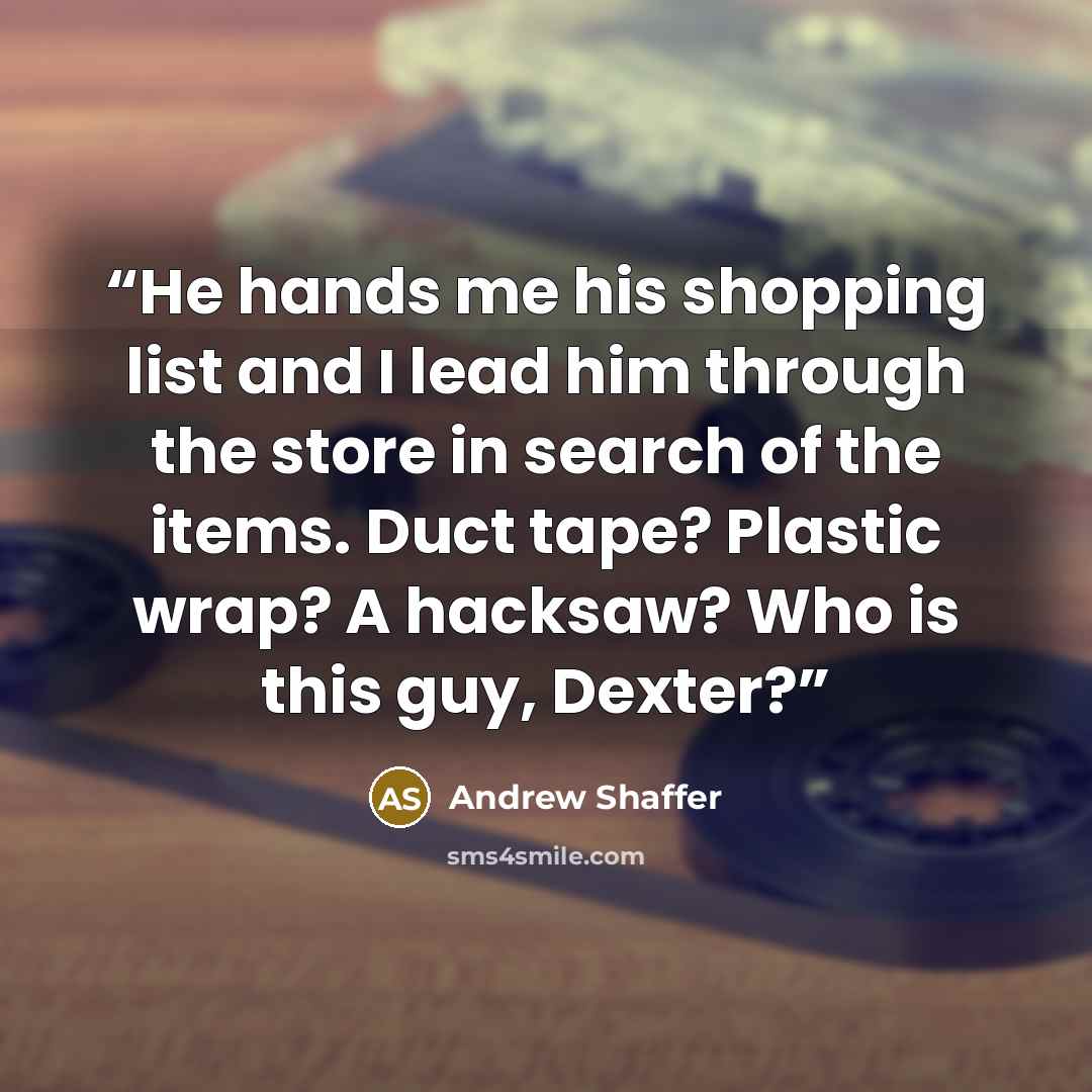“He hands me his shopping list and I lead him through the store in search of the items. Duct tape? Plastic wrap? A hacksaw? Who is this guy, Dexter?” quote by Andrew Shaffer