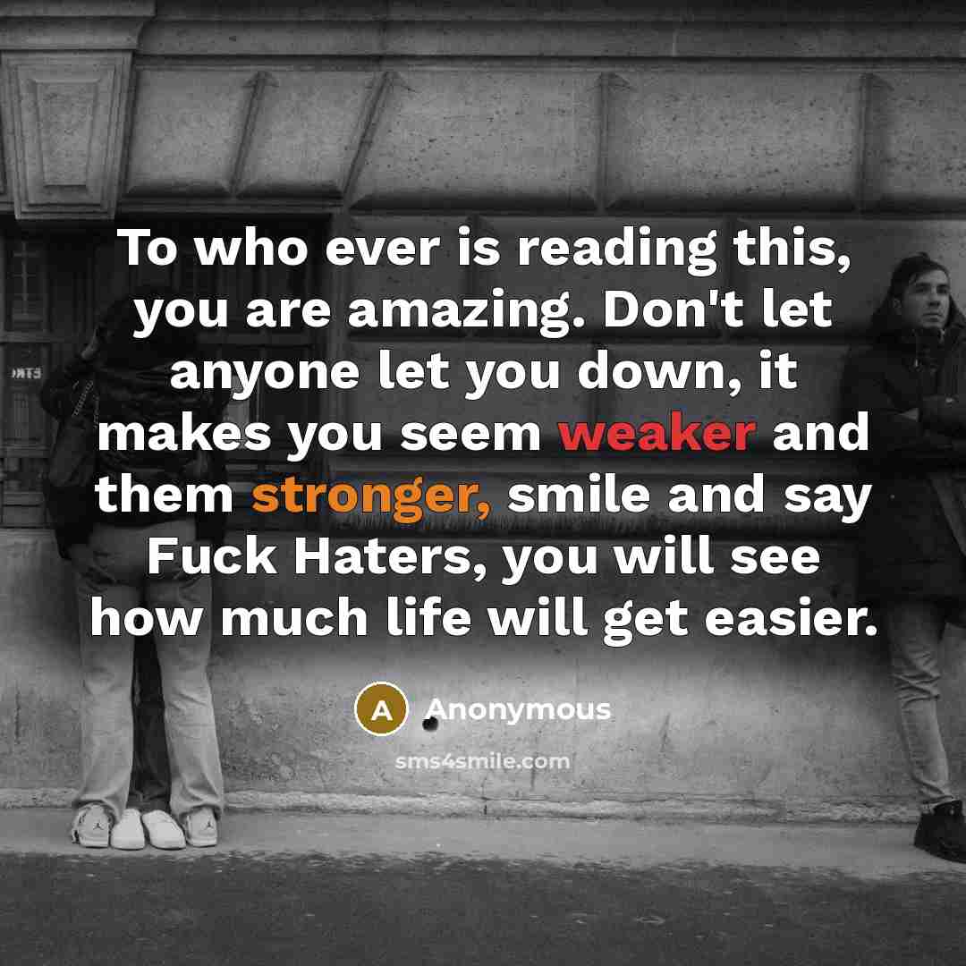 “To who ever is reading this, you are amazing. Don't let anyone let you down, it makes you seem weaker and them stronger, smile and say Fuck Haters, you will see how much life will get easier.” quote by Anonymous