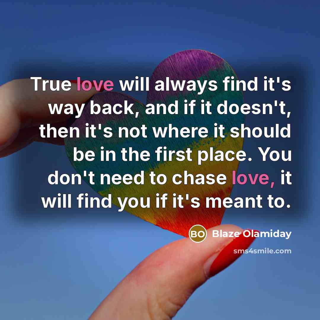 “True love will always find it's way back, and if it doesn't, then it's not where it should be in the first place. You don't need to chase love, it will find you if it's meant to.” quote by Blaze Olamiday