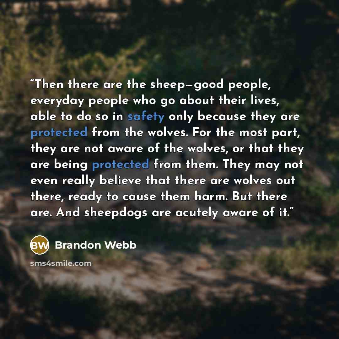 “Then there are the sheep—good people, everyday people who go about their lives, able to do so in safety only because they are protected from the wolves. For the most part, they are not aware of the wolves, or that they are being protected from them. They may not even really believe that there are…” quote by Brandon Webb