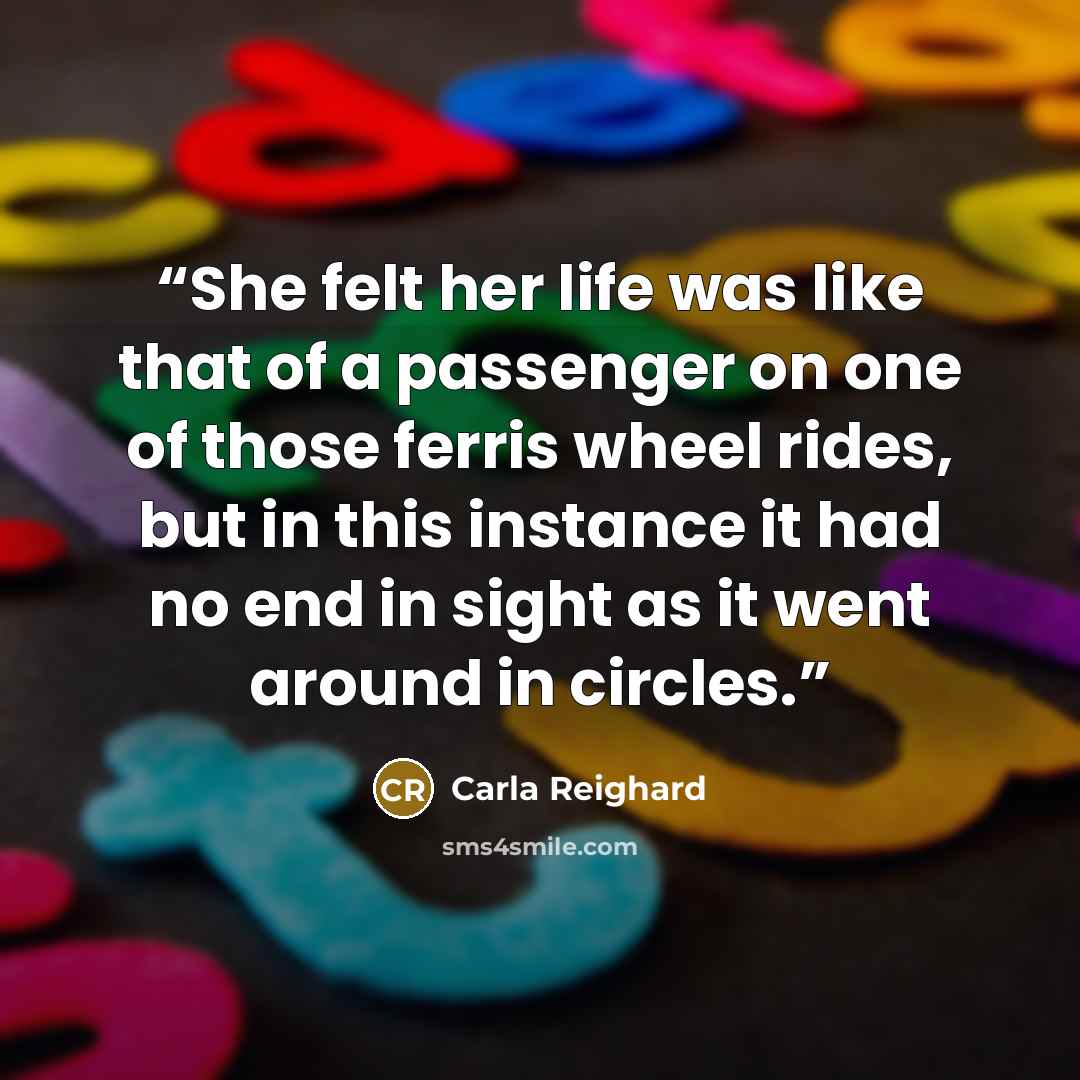 “She felt her life was like that of a passenger on one of those ferris wheel rides, but in this instance it had no end in sight as it went around in circles.” quote by Carla Reighard