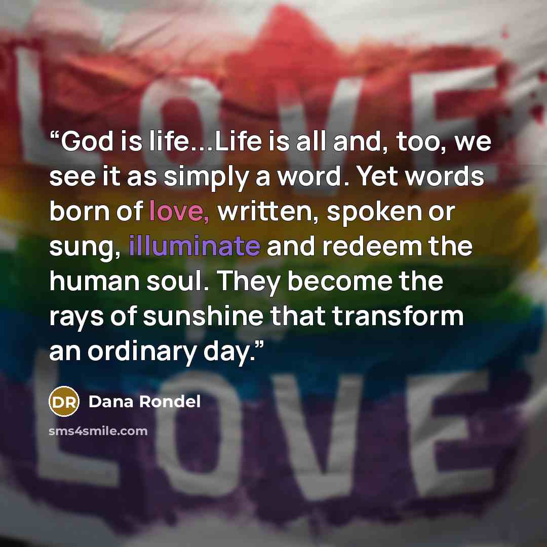 “God is life...Life is all and, too, we see it as simply a word. Yet words born of love, written, spoken or sung, illuminate and redeem the human soul. They become the rays of sunshine that transform an ordinary day.” quote by Dana Rondel