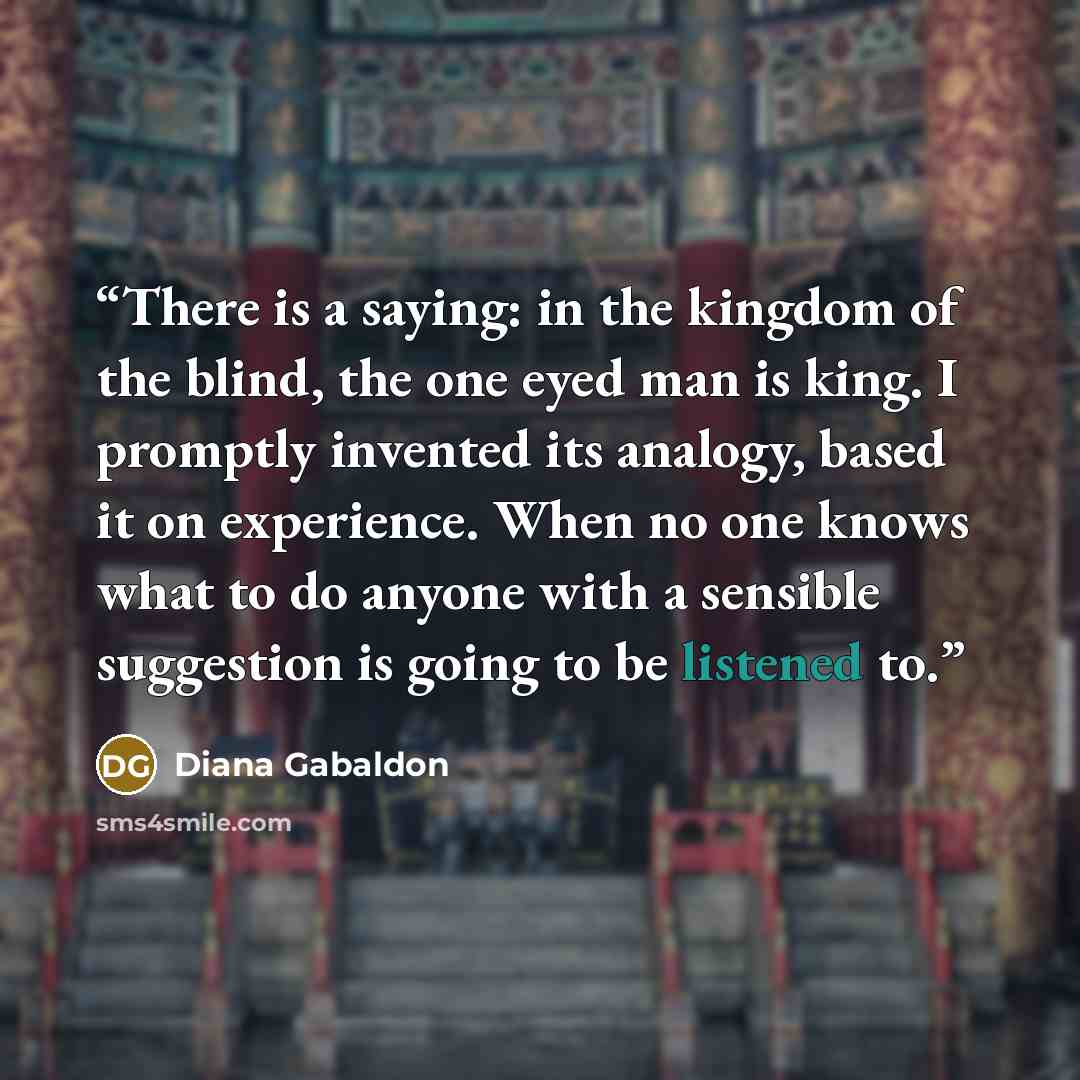 “There is a saying: in the kingdom of the blind, the one eyed man is king. I promptly invented its analogy, based it on experience. When no one knows what to do anyone with a sensible suggestion is going to be listened to.” quote by Diana Gabaldon
