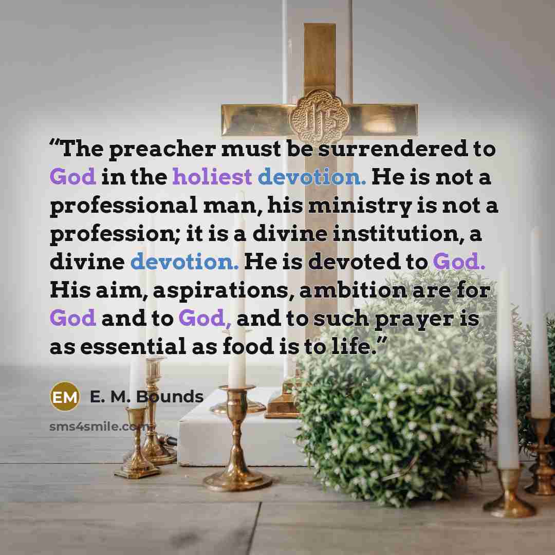 “The preacher must be surrendered to God in the holiest devotion. He is not a professional man, his ministry is not a profession; it is a divine institution, a divine devotion. He is devoted to God. His aim, aspirations, ambition are for God and to God, and to such prayer is as essential as food is…” quote by E. M. Bounds