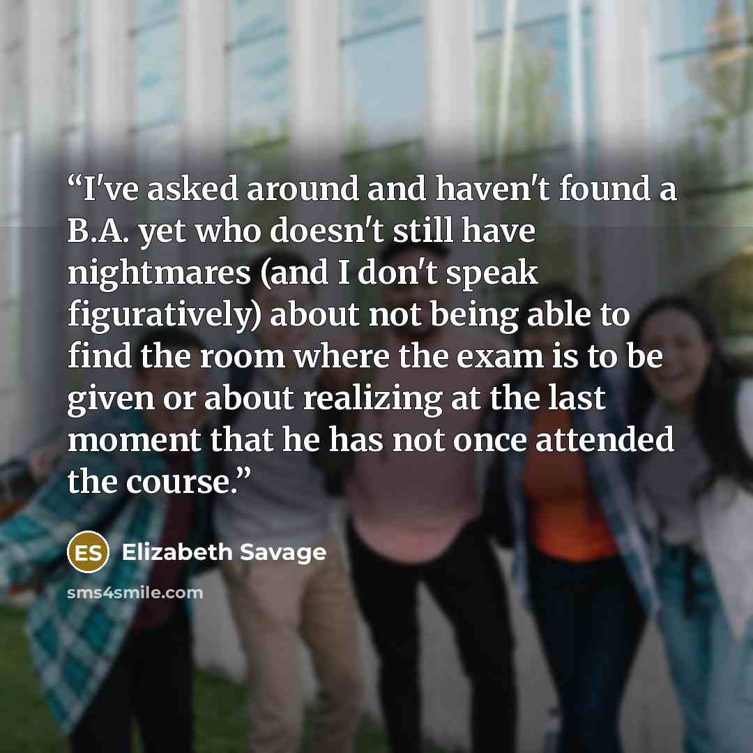 “I've asked around and haven't found a B.A. yet who doesn't still have nightmares (and I don't speak figuratively) about not being able to find the room where the exam is to be given or about realizing at the last moment that he has not once attended the course.” quote by Elizabeth Savage