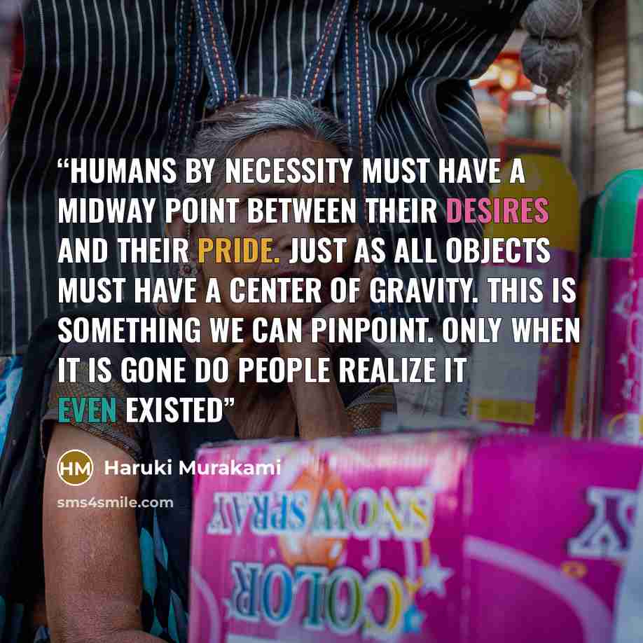 “Humans by necessity must have a midway point between their desires and their pride. Just as all objects must have a center of gravity. This is something we can pinpoint. Only when it is gone do people realize it even existed” quote by Haruki Murakami