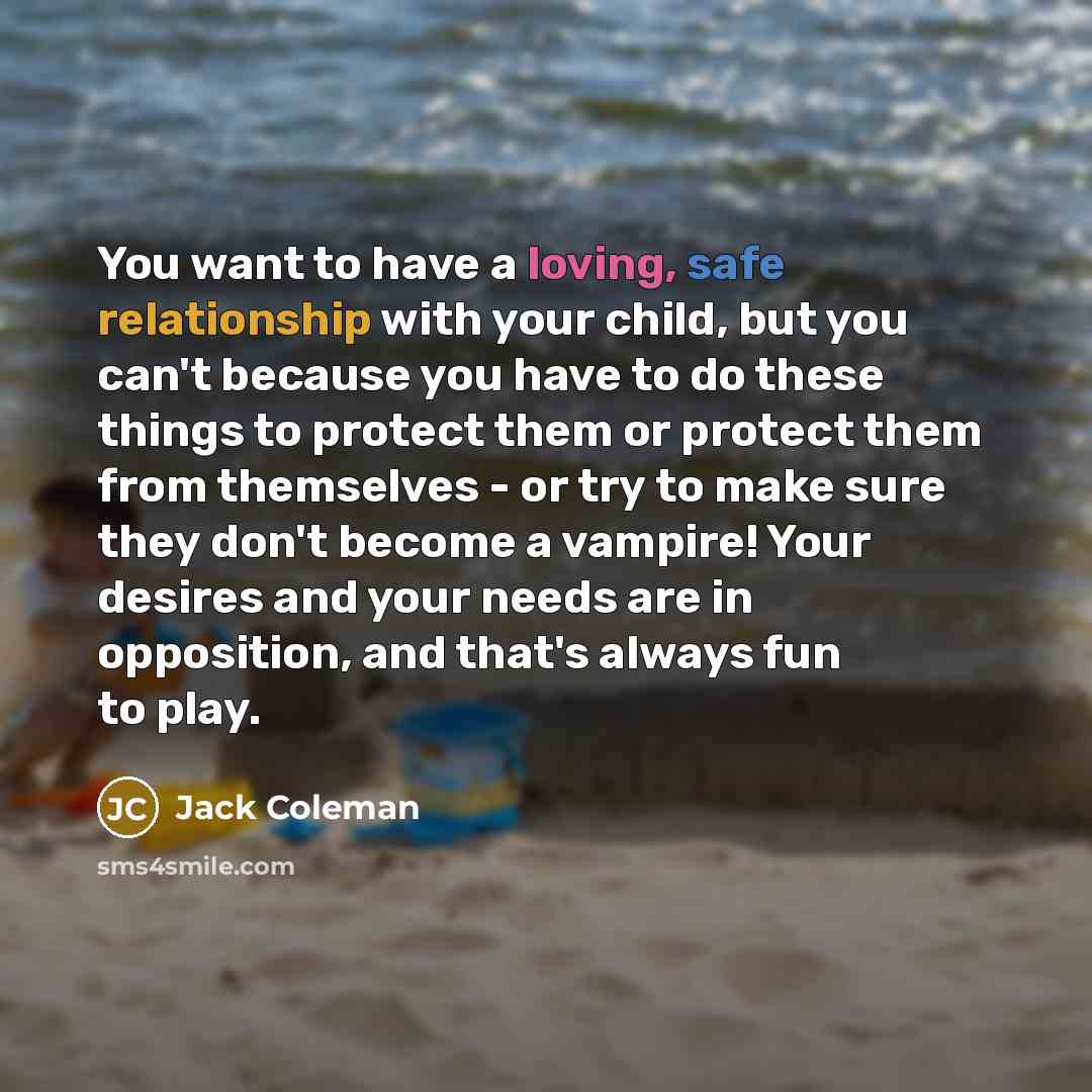 “You want to have a loving, safe relationship with your child, but you can't because you have to do these things to protect them or protect them from themselves - or try to make sure they don't become a vampire! Your desires and your needs are in opposition, and that's always fun to play.” quote by Jack Coleman