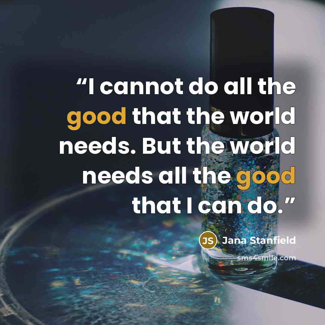 “I cannot do all the good that the world needs. But the world needs all the good that I can do.” quote by Jana Stanfield