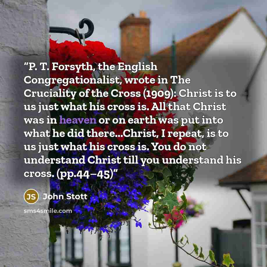 “P. T. Forsyth, the English Congregationalist, wrote in The Cruciality of the Cross (1909): Christ is to us just what his cross is. All that Christ was in heaven or on earth was put into what he did there...Christ, I repeat, is to us just what his cross is. You do not understand Christ till you…” quote by John Stott