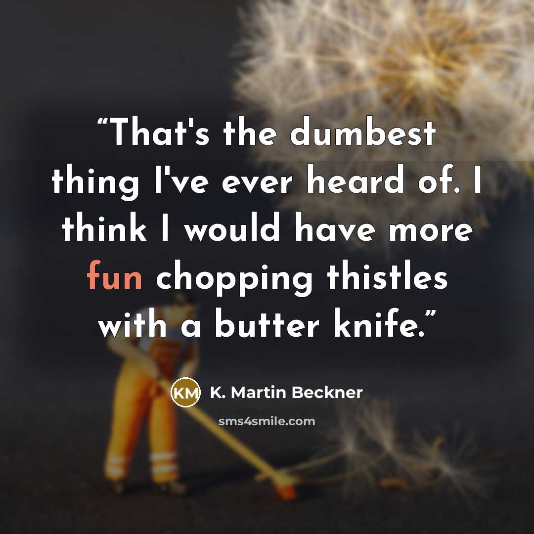 “That's the dumbest thing I've ever heard of. I think I would have more fun chopping thistles with a butter knife.” quote by K. Martin Beckner