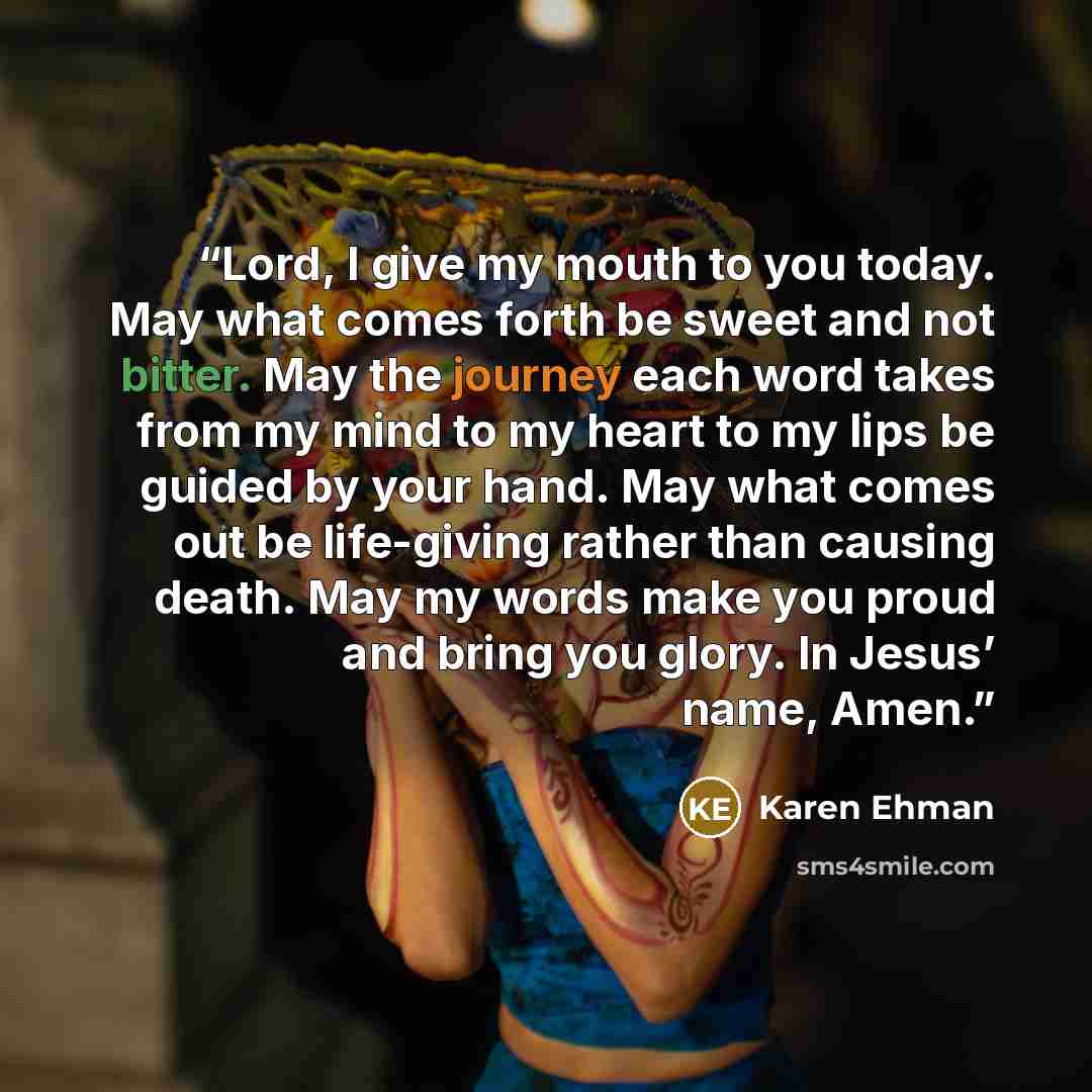 “Lord, I give my mouth to you today. May what comes forth be sweet and not bitter. May the journey each word takes from my mind to my heart to my lips be guided by your hand. May what comes out be life-giving rather than causing death. May my words make you proud and bring you glory. In Jesus’…” quote by Karen Ehman