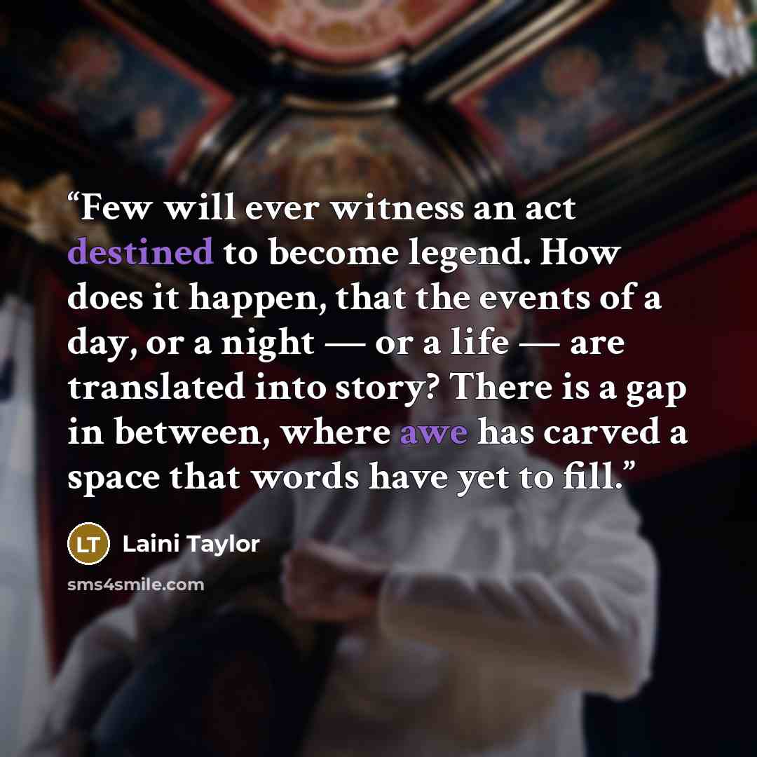 “Few will ever witness an act destined to become legend. How does it happen, that the events of a day, or a night — or a life — are translated into story? There is a gap in between, where awe has carved a space that words have yet to fill.” quote by Laini Taylor