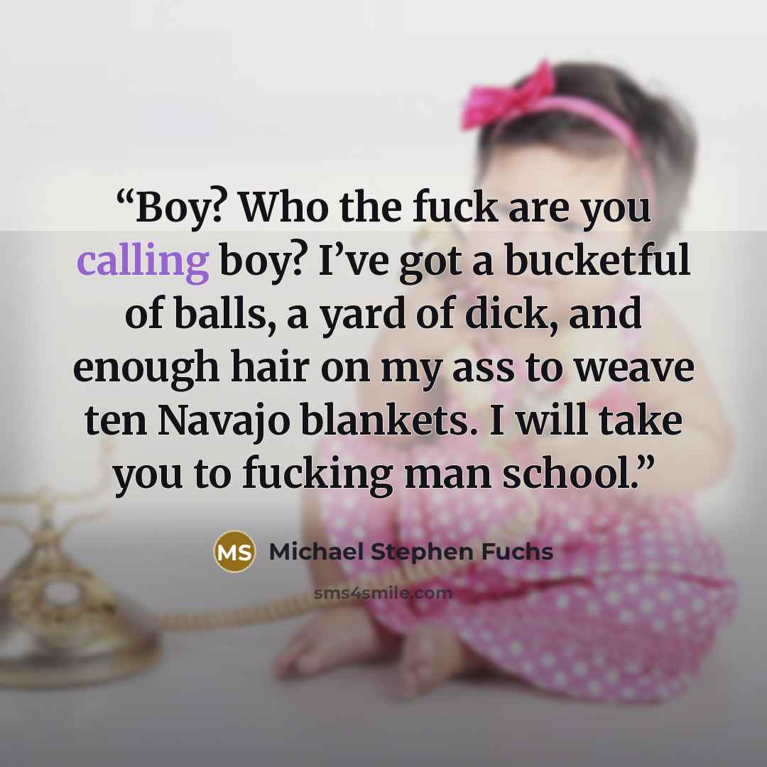 “Boy? Who the fuck are you calling boy? I’ve got a bucketful of balls, a yard of dick, and enough hair on my ass to weave ten Navajo blankets. I will take you to fucking man school.” quote by Michael Stephen Fuchs