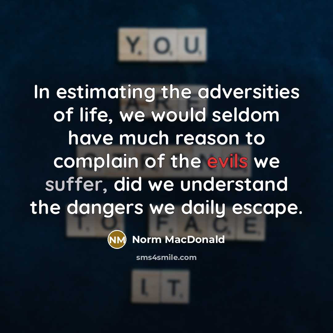 “In estimating the adversities of life, we would seldom have much reason to complain of the evils we suffer, did we understand the dangers we daily escape.” quote by Norm MacDonald