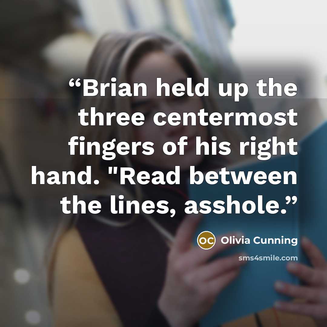 “Brian held up the three centermost fingers of his right hand. "Read between the lines, asshole.” quote by Olivia Cunning