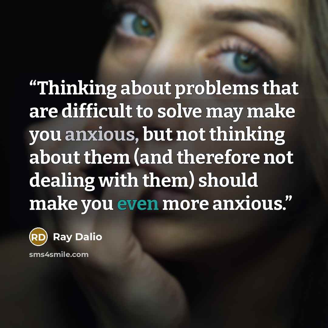 “Thinking about problems that are difficult to solve may make you anxious, but not thinking about them (and therefore not dealing with them) should make you even more anxious.” quote by Ray Dalio