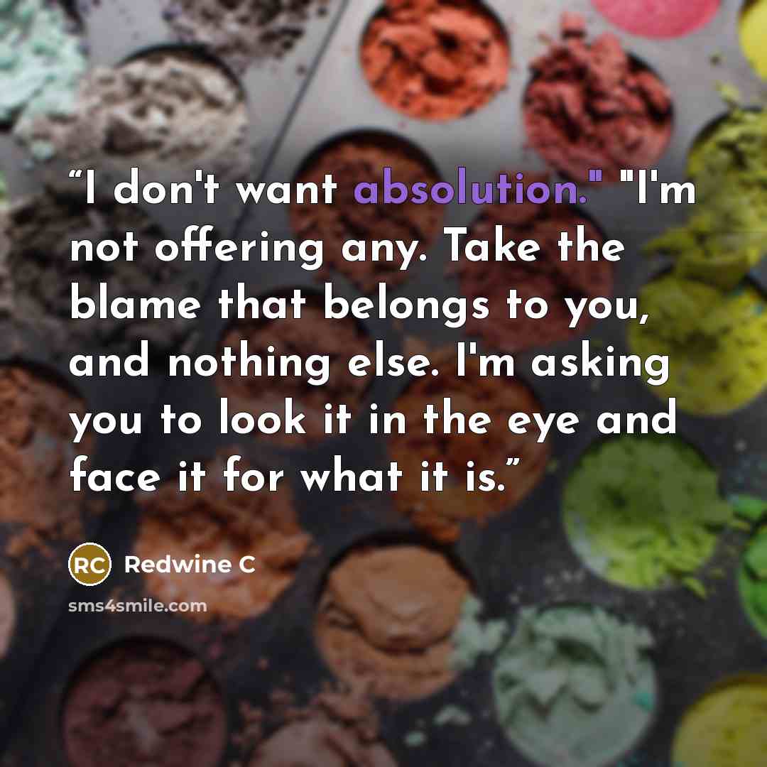 “I don't want absolution." "I'm not offering any. Take the blame that belongs to you, and nothing else. I'm asking you to look it in the eye and face it for what it is.” quote by Redwine C