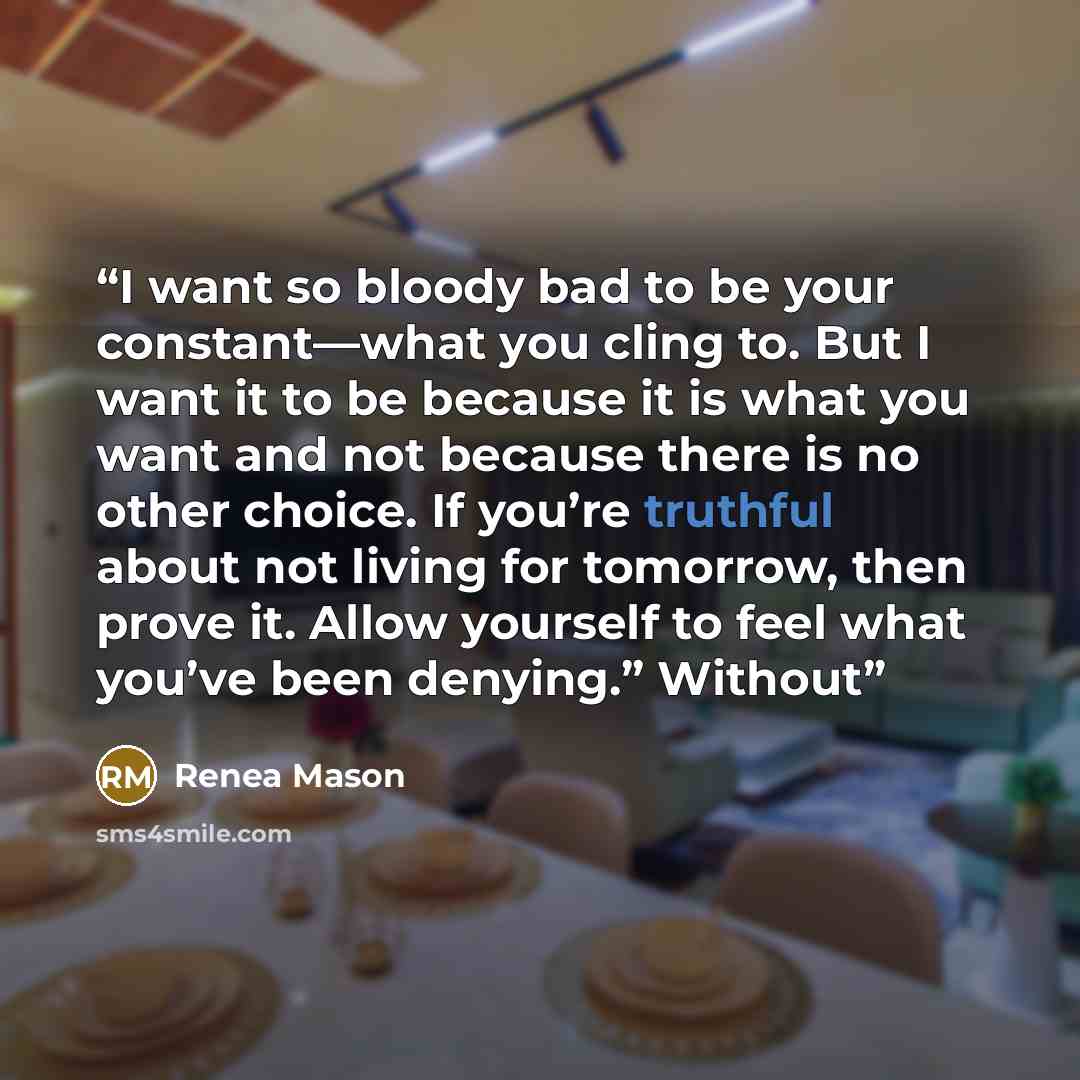 “I want so bloody bad to be your constant—what you cling to. But I want it to be because it is what you want and not because there is no other choice. If you’re truthful about not living for tomorrow, then prove it. Allow yourself to feel what you’ve been denying.” Without” quote by Renea Mason