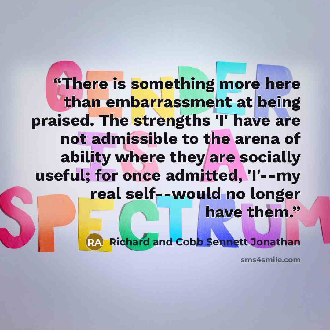 “There is something more here than embarrassment at being praised. The strengths 'I' have are not admissible to the arena of ability where they are socially useful; for once admitted, 'I'--my real self--would no longer have them.” quote by Richard and Cobb Sennett Jonathan