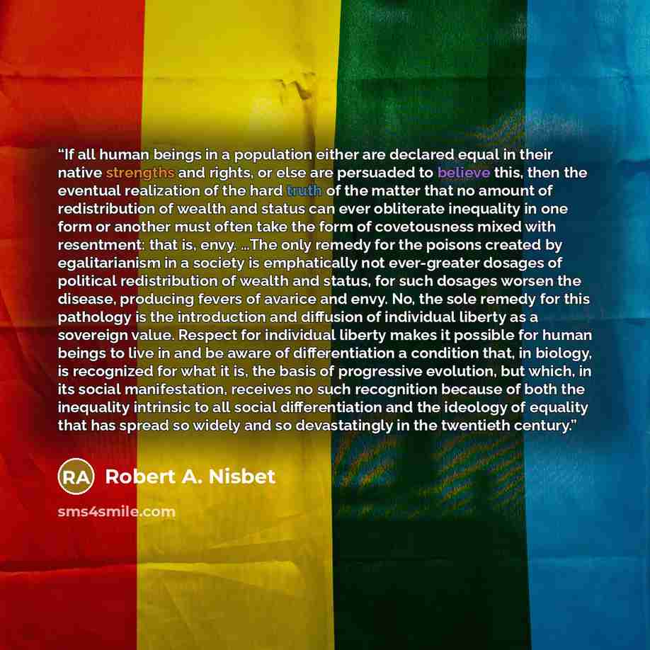 “If all human beings in a population either are declared equal in their native strengths and rights, or else are persuaded to believe this, then the eventual realization of the hard truth of the matter that no amount of redistribution of wealth and status can ever obliterate inequality in one form…” quote by Robert A. Nisbet