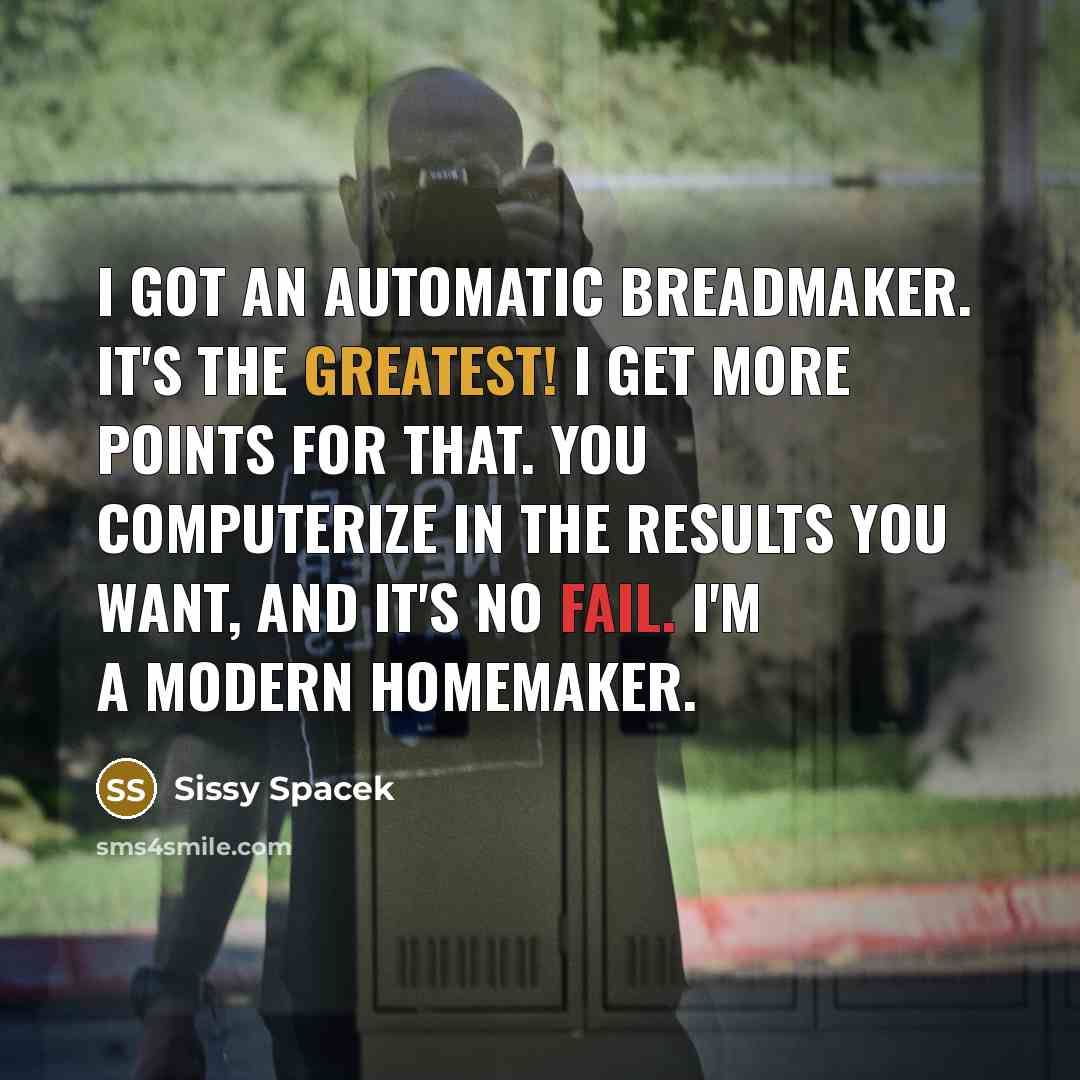 “I got an automatic breadmaker. It's the greatest! I get more points for that. You computerize in the results you want, and it's no fail. I'm a modern homemaker.” quote by Sissy Spacek