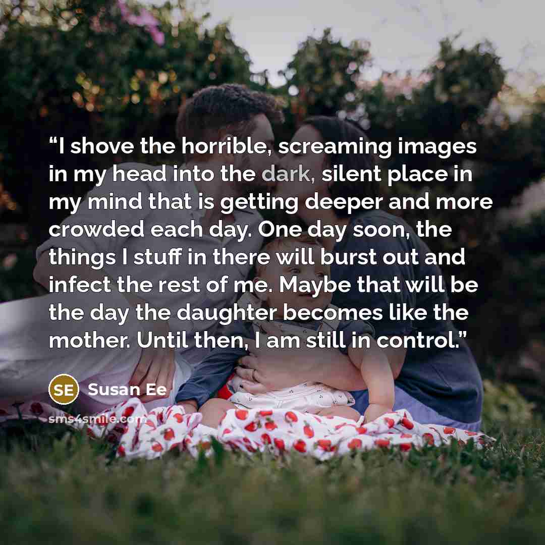 “I shove the horrible, screaming images in my head into the dark, silent place in my mind that is getting deeper and more crowded each day. One day soon, the things I stuff in there will burst out and infect the rest of me. Maybe that will be the day the daughter becomes like the mother. Until…” quote by Susan Ee