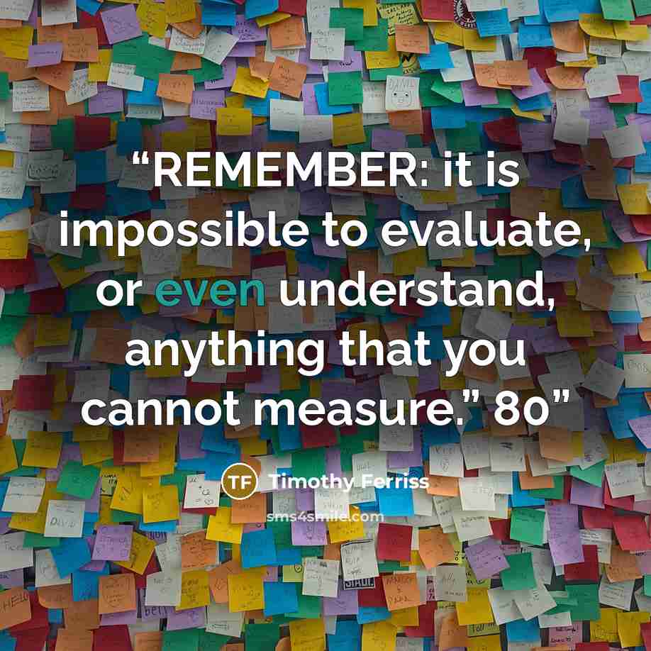 “REMEMBER: it is impossible to evaluate, or even understand, anything that you cannot measure.” 80” quote by Timothy Ferriss