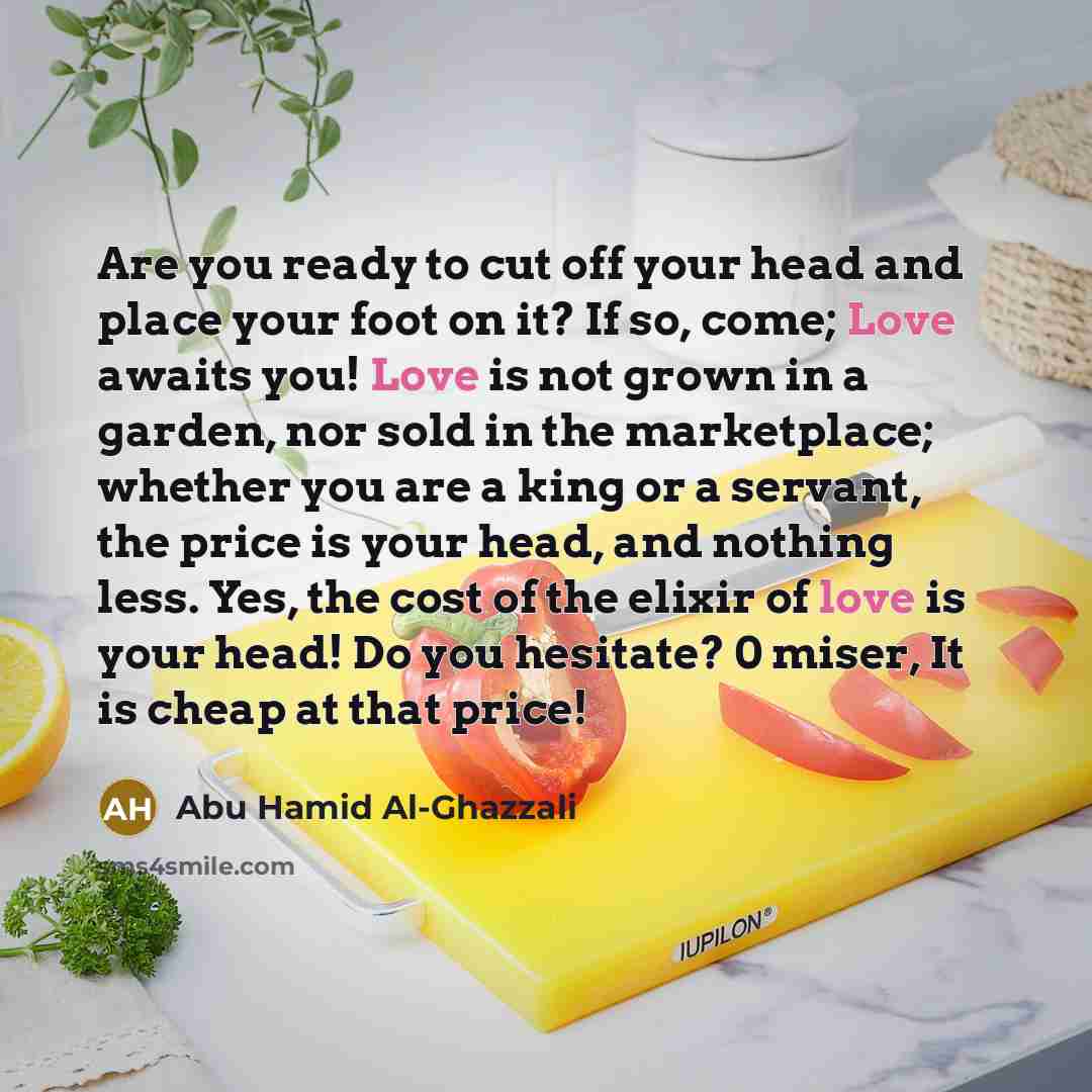 “Are you ready to cut off your head and place your foot on it? If so, come; Love awaits you! Love is not grown in a garden, nor sold in the marketplace; whether you are a king or a servant, the price is your head, and nothing less. Yes, the cost of the elixir of love is your head! Do you hesitate?…” quote by Abu Hamid Al-Ghazzali
