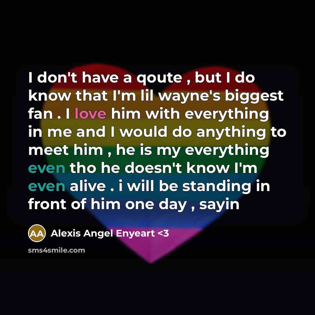 “I don't have a qoute , but I do know that I'm lil wayne's biggest fan . I love him with everything in me and I would do anything to meet him , he is my everything even tho he doesn't know I'm even alive . i will be standing in front of him one day , sayin” quote by Alexis Angel Enyeart