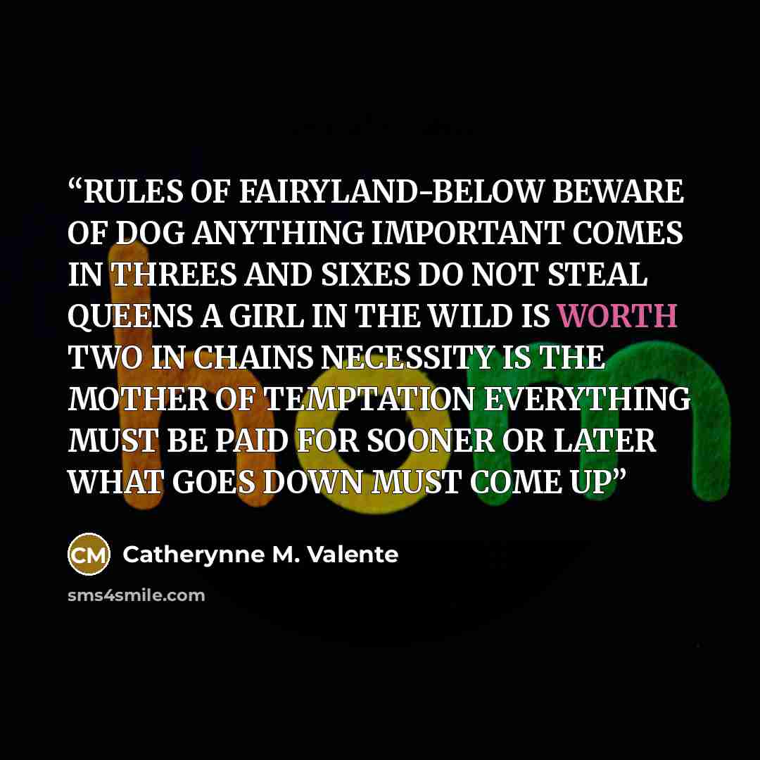 “RULES OF FAIRYLAND-BELOW BEWARE OF DOG ANYTHING IMPORTANT COMES IN THREES AND SIXES DO NOT STEAL QUEENS A GIRL IN THE WILD IS WORTH TWO IN CHAINS NECESSITY IS THE MOTHER OF TEMPTATION EVERYTHING MUST BE PAID FOR SOONER OR LATER WHAT GOES DOWN MUST COME UP” quote by Catherynne M. Valente