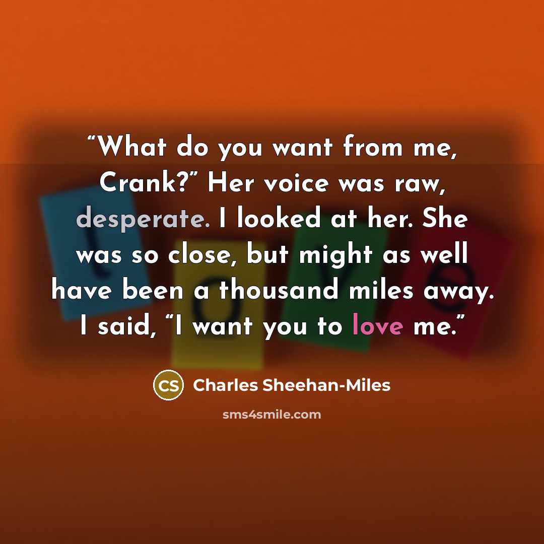 “What do you want from me, Crank?” Her voice was raw, desperate. I looked at her. She was so close, but might as well have been a thousand miles away. I said, “I want you to love me.” quote by Charles Sheehan-Miles