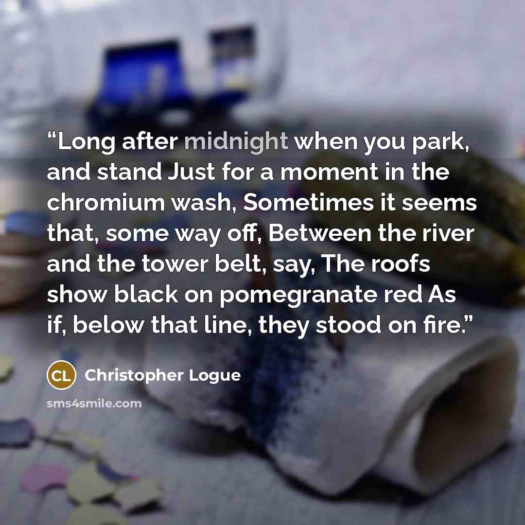 “Long after midnight when you park, and stand Just for a moment in the chromium wash, Sometimes it seems that, some way off, Between the river and the tower belt, say, The roofs show black on pomegranate red As if, below that line, they stood on fire.” quote by Christopher Logue