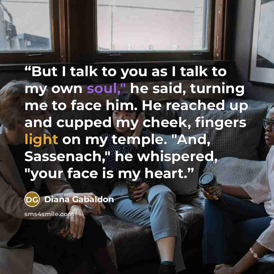 “But I talk to you as I talk to my own soul," he said, turning me to face him. He reached up and cupped my cheek, fingers light on my temple. "And, Sassenach," he whispered, "your face is my heart.” quote by Diana Gabaldon