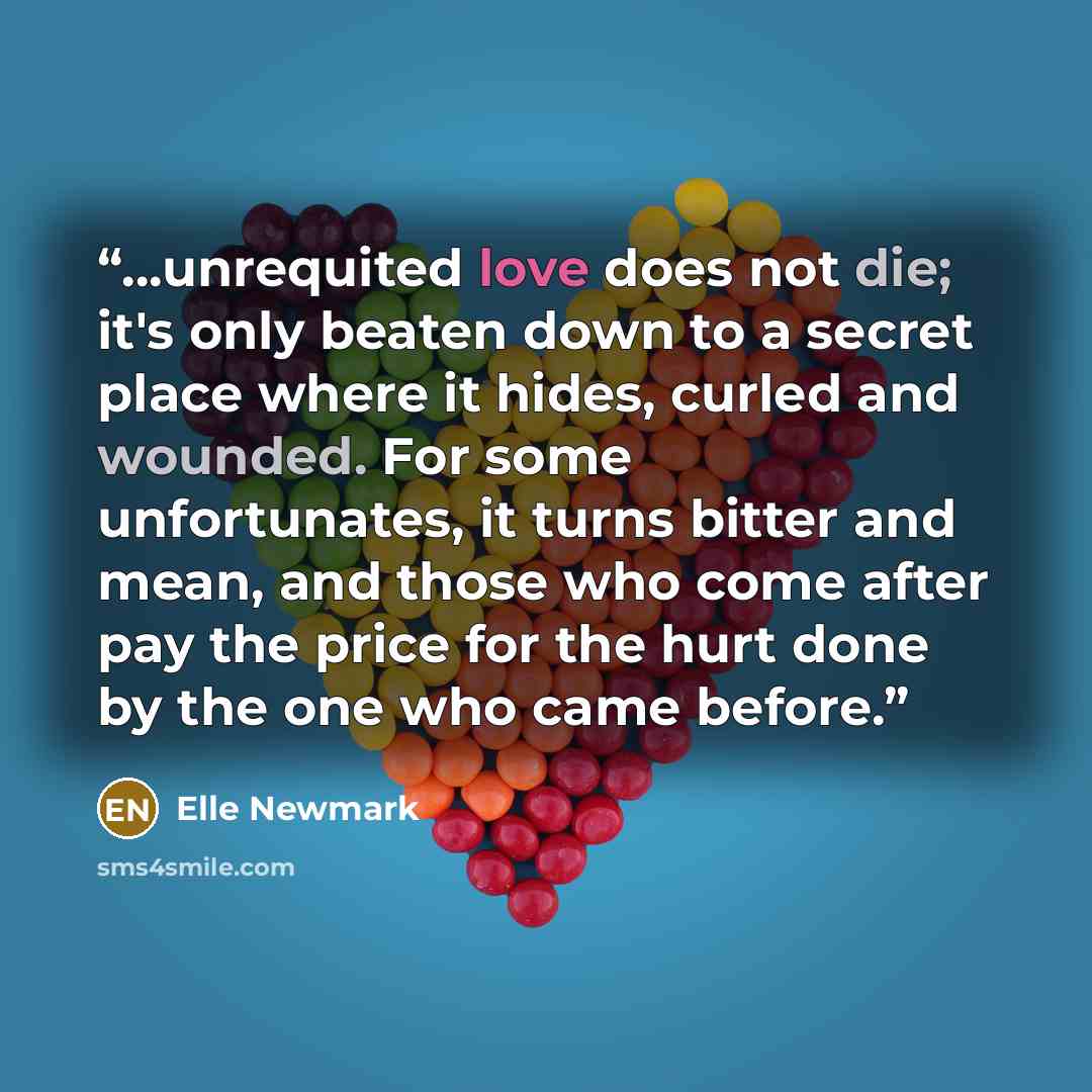 “...unrequited love does not die; it's only beaten down to a secret place where it hides, curled and wounded. For some unfortunates, it turns bitter and mean, and those who come after pay the price for the hurt done by the one who came before.” quote by Elle Newmark