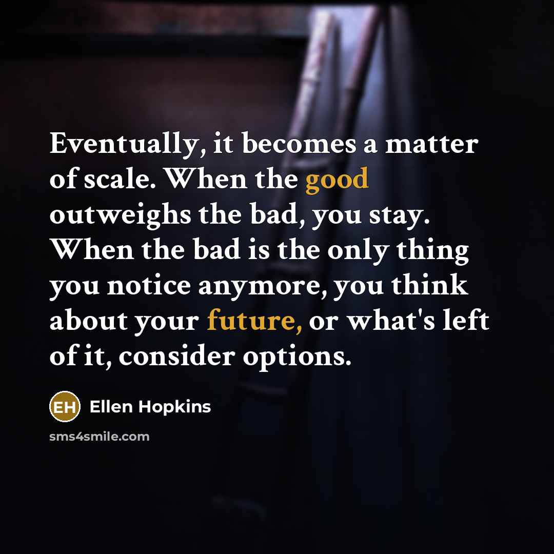 “Eventually, it becomes a matter of scale. When the good outweighs the bad, you stay. When the bad is the only thing you notice anymore, you think about your future, or what's left of it, consider options.” quote by Ellen Hopkins