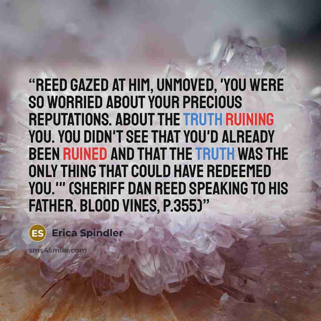 “Reed gazed at him, unmoved, 'You were so worried about your precious reputations. About the truth ruining you. You didn't see that you'd already been ruined and that the truth was the only thing that could have redeemed you.'" (Sheriff Dan Reed speaking to his Father. Blood Vines, p.355)” quote by Erica Spindler