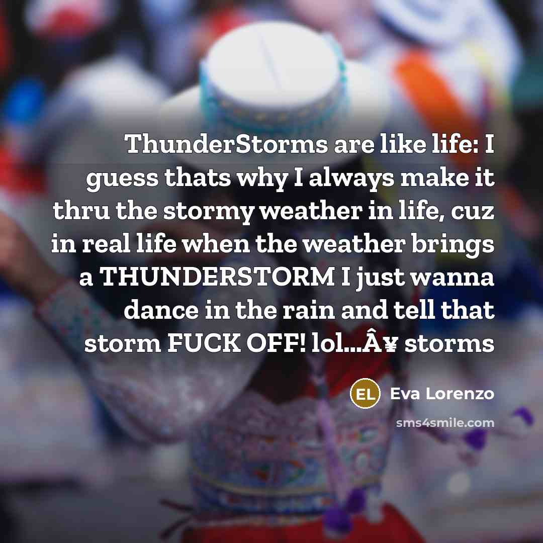 “ThunderStorms are like life: I guess thats why I always make it thru the stormy weather in life, cuz in real life when the weather brings a THUNDERSTORM I just wanna dance in the rain and tell that storm FUCK OFF! lol…Â¥ storms” quote by Eva Lorenzo